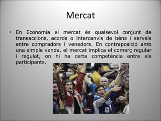 Mercat En Economia el mercat és qualsevol conjunt de transaccions, acords o intercanvis de béns i serveis entre compradors i venedors. En contraposició amb una simple venda, el mercat implica el comerç regular i regulat, on hi ha certa competència entre els participants. 