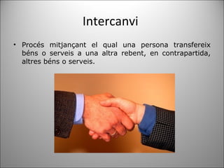 Intercanvi  Procés mitjançant el qual una persona transfereix béns o serveis a una altra rebent, en contrapartida, altres béns o serveis. 