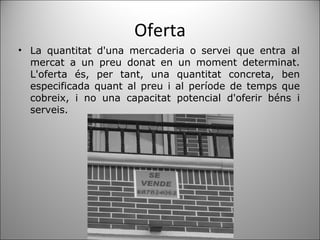 Oferta La quantitat d'una mercaderia o servei que entra al mercat a un preu donat en un moment determinat. L'oferta és, per tant, una quantitat concreta, ben especificada quant al preu i al període de temps que cobreix, i no una capacitat potencial d'oferir béns i serveis. 