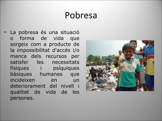 Pobresa La pobresa és una situació o forma de vida que sorgeix com a producte de la impossibilitat d'accés i/o manca dels recursos per satisfer les necessitats físiques i psíquiques bàsiques humanes que incideixen en un deteriorament del nivell i qualitat de vida de les persones. 
