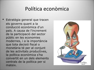 Política econòmica ﻿ Estratègia general que tracen els governs quant a la conducció econòmica d'un país. A causa de l'increment de la participació del sector públic en les economies modernes, i a la importància que tota decisió fiscal o monetària té per al conjunt de les activitats productives, la política econòmica s'ha convertit en un dels elements centrals de la política per si mateix. 