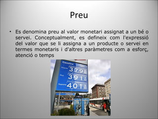 Preu Es denomina preu al valor monetari assignat a un bé o servei. Conceptualment, es defineix com l'expressió del valor que se li assigna a un producte o servei en termes monetaris i d'altres paràmetres com a esforç, atenció o temps 