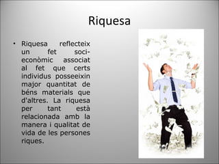 Riquesa Riquesa reflecteix un fet soci-econòmic associat al fet que certs individus posseeixin major quantitat de béns materials que d'altres. La riquesa per tant està relacionada amb la manera i qualitat de vida de les persones riques. 