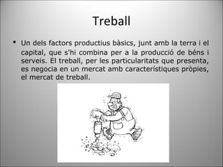 Treball ﻿ Un dels factors productius bàsics, junt amb la terra i el capital, que s'hi combina per a la producció de béns i serveis. El treball, per les particularitats que presenta, es negocia en un mercat amb característiques pròpies, el mercat de treball.  