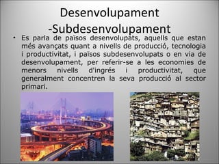 Desenvolupament -Subdesenvolupament Es parla de països desenvolupats, aquells que estan més avançats quant a nivells de producció, tecnologia i productivitat, i països subdesenvolupats o en via de desenvolupament, per referir-se a les economies de menors nivells d'ingrés i productivitat, que generalment concentren la seva producció al sector primari. 