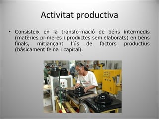 Activitat productiva Consisteix en la transformació de béns intermedis (matèries primeres i productes semielaborats) en béns finals, mitjançant l’ús de factors productius (bàsicament feina i capital).  