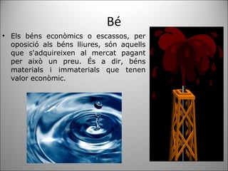 Bé Els béns econòmics o escassos, per oposició als béns lliures, són aquells que s'adquireixen al mercat pagant per això un preu. És a dir, béns materials i immaterials que tenen valor econòmic. 