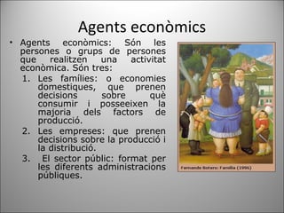 Agents econòmics Agents econòmics: Són les persones o grups de persones que realitzen una activitat econòmica. Són tres: Les famílies: o economies domestiques, que prenen decisions sobre què consumir i posseeixen la majoria dels factors de producció.  Les empreses: que prenen decisions sobre la producció i la distribució. El sector públic: format per les diferents administracions públiques.  