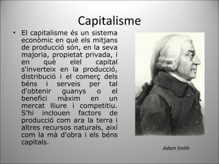 Capitalisme El capitalisme és un sistema econòmic en què els mitjans de producció són, en la seva majoria, propietat privada, i en què elel capital s'inverteix en la producció, distribució i el comerç dels béns i serveis per tal d'obtenir guanys o el benefici màxim en un mercat lliure i competitiu. S'hi inclouen factors de producció com ara la terra i altres recursos naturals, així com la mà d'obra i els béns capitals. Adam Smith 
