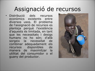 Assignació de recursos Distribució dels recursos econòmics existents entre diversos usos. El problema de l'assignació de recursos es planteja perquè l'existència d'aquests és limitada, en tant que les necessitats i desigs humans no ho són; d'allà sorgeix la necessitat de combinar adequadament els recursos disponibles de manera de maximitzar la utilitat del consumidor o el guany del productor. 