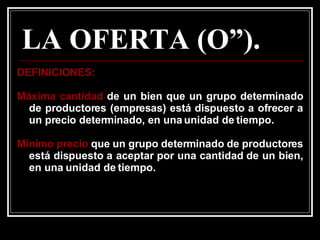 LA OFERTA (O”). DEFINICIONES: Máxima cantidad  de un bien que un grupo determinado de productores (empresas) está dispuesto a ofrecer a un precio determinado, en una unidad de tiempo. Mínimo precio  que un grupo determinado de productores está dispuesto a aceptar por una cantidad de un bien, en una unidad de tiempo.   
