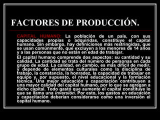 FACTORES DE PRODUCCIÓN. CAPITAL HUMANO:  La población de un país, con sus capacidades propias o adquiridas, constituye el capital humano. Sin embargo, hay definiciones más restringidas, que se usan comúnmente, que excluyen a los menores de 14 años y a las personas que no están en edad de trabajar. El capital humano comprende dos aspectos: su cantidad y su calidad. La cantidad se trata del número de personas en cada grupo de edad. La calidad, en cambio, es más difícil de medir, y depende de elementos culturales como la disciplina de trabajo, la constancia, la honradez, la capacidad de trabajar en equipo y, por supuesto, el nivel educacional y la formación técnica. Una mejor educación y capacitación contribuyen a una mayor calidad del capital humano, por lo que se agregan a dicho capital. Todo gasto que aumente el capital constituye lo que se llama una  inversión . Por esto, los gastos en educación y capacitación deberían considerarse como una inversión el capital humano. 