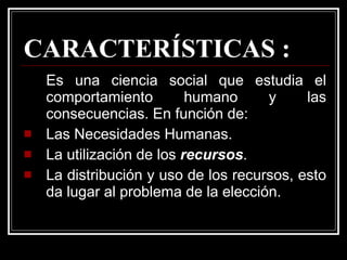 CARACTERÍSTICAS : Es una ciencia social que estudia el comportamiento humano y las consecuencias. En función de: Las Necesidades Humanas. La utilización de los  recursos . La distribución y uso de los recursos, esto da lugar al problema de la elección. 