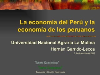 La economía del Perú y la economía de los peruanos Universidad Nacional Agraria La Molina Hernán Garrido-Lecca 5 de diciembre del 2002 &quot;Jueves Economicos&quot; Economía y Gestión Empresarial 