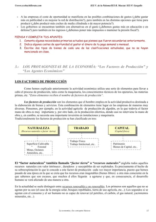 ©www.ecobachillerato.com                                                           IES V. de la Paloma/IES R. Maeztu/ IES P. Gargallo



 - A las empresas el coste de oportunidad se manifiesta en las posibles combinaciones de gastos (¿debe gastar
   más en publicidad o en mejorar la red de distribución?), pero también en las distintas opciones que tiene para
   producir (¿debo producir más coches de media cilindrada o de mayor potencia?).
 - Los gobiernos se encuentran también con alternativas en el gasto (¿debemos gastas más en educación o en
   defensa?) pero también en los ingresos (¿debemos poner más impuestos o mantener la presión fiscal?).

PIENSA Y COMPLETA TUS APUNTES:
   1. Comenta algunas necesidades primarias actuales que pienses que fueron secundarias anteriormente.
   2. Indica algunos costes de oportunidad al gastar el dinero de tu paga semanal o mensual.
   3. Escribe dos tipos de bienes de cada una de las clasificaciones estudiadas, que no se hayan
      mencionado en clase.




3.-    LOS PROTAGONISTAS DE LA ECONOMÍA: “Los Factores de Producción” y
       “Los Agentes Económicos”

LOS FACTORES DE PRODUCCIÓN

        Como hemos explicado anteriormente la actividad económica utiliza una serie de elementos para llevar a
cabo el proceso de producción, tales como la maquinaria, los conocimientos técnicos de los operarios, las materias
primas, etc. “Estos elementos reciben el nombre de factores de producción”.

        Los factores de producción son los elementos que el hombre emplea en la actividad productiva destinada a
la elaboración de bienes y servicios. Esta combinación de elementos tiene lugar en las empresas de maneras muy
diversas. Pensemos, por ejemplo, en la actividad agrícola de producción de algodón, en la que todavía el factor
mano de obra es muy importante y, por otro lado, en la producción eléctrica, donde casi no interviene la mano de
obra y, en cambio, se necesita una importante inversión en instalaciones y maquinaria.
Tradicionalmente los factores de producción se han clasificado en tres:


            NATURALEZA                                       TRABAJO                                      CAPITAL
      (Recursos naturales o factor tierra)                                                                (Capital físico)



                                                         Trabajo Físico
           Superficie Cultivable                         Trabajo Intelectual, etc..                     Patrimonio
              “      Forestal                                                                           Bienes de Capital, etc..
           Minas, Océanos
           Atmósfera, etc..


El “factor naturaleza” también llamado “factor tierra” o “recursos naturales” engloba todos aquellos
recursos naturales con valor intrínseco , duraderos y susceptibles de ser explotados. Es precisamente el hecho de
su sobreexplotación lo que le concede a este factor de producción cada vez mayor importancia, puesto que hemos
pasado de una época en la que se creía que los recursos eran inagotables (bienes libres) a otra más consciente en la
que sabemos que son escasos, que muchos d ellos llegarán a agotarse y que, en consecuencia, el desarrollo
humano se verá afectado de una manera u otra.

En la actualidad se suele distinguir entre recursos renovables y no renovables. Los primeros son aquellos que no se
agotan por su uso (el caso de la energía solar, bosques repoblados, tierra de uso agrícola, etc...); Los segundos si se
agotan con el consumo y el ser humano no es capaz de renovar (el petróleo, el carbón, el gas natural, yacimientos
minerales, etc...).



                                             La economía y los conceptos básicos                                                        12
 