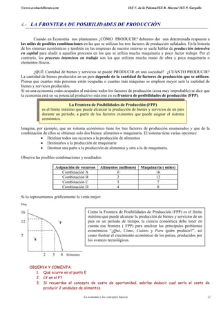 ©www.ecobachillerato.com                                                         IES V. de la Paloma/IES R. Maeztu/ IES P. Gargallo




4.- LA FRONTERA DE POSIBILIDADES DE PRODUCCIÓN

        Cuando en Economía nos planteamos ¿CÓMO PRODUCIR? debemos dar una determinada respuesta a
las miles de posibles combinaciones en las que se utilizan los tres factores de producción señalados. En la historia
de los sistemas económicos y también en las empresas de nuestro entorno se suele hablar de producción intensiva
en capital para aludir a aquellos procesos en los que se utiliza mucha maquinaria y poco factor trabajo. Por el
contrario, los procesos intensivos en trabajo son los que utilizan mucha mano de obra y poca maquinaria o
elementos físicos.

        ¿QUÉ Cantidad de bienes y servicios se puede PRODUCIR en una sociedad? ¿CUÁNTO PRODUCIR?
La cantidad de bienes producidos en un país depende de la cantidad de factores de producción que se utilicen.
Piensa que cuantas más personas estén ocupadas o cuantas más máquinas se empleen mayor será la cantidad de
bienes y servicios producidos.
Si en una economía están ocupados al máximo todos los factores de producción (cosa muy improbable) se dice que
la economía está en su potencial productivo máximo en su frontera de posibilidades de producción (FPP).

                               La Frontera de Posibilidades de Producción (FPP)
              es el límite máximo que puede alcanzar la producción de bienes y servicios de un país
              durante un período, a partir de los factores existentes que puede asignar el sistema
              económico.

Imagina, por ejemplo, que un sistema económico tiene los tres factores de producción enumerados y que de la
combinación de ellos se obtienen solo dos bienes: alimentos o maquinaria. El sistema tiene varias opciones:
           • Destinar todos sus recursos a la producción de alimentos
           • Destinarlos a la producción de maquinaria
           • Destinar una parte a la producción de alimentos y otra a la de maquinaria.

Observa las posibles combinaciones y resultados:

                        Asignación de recursos          Alimentos (millones)             Maquinaria ( miles)
                            Combinación A                        0                              16
                            Combinación B                        2                              12
                            Combinación C                        3                               7
                            Combinación D                        4                               0

Si lo representamos gráficamente lo verás mejor:
Maq.

16                                            Como la Frontera de Posibilidades de Producción (FPP) es el límite
                                              máximo que puede alcanzar la producción de bienes y servicios de un
12                       *
                           F                  país en un período de tiempo, la ciencia económica debe tener en
                                              cuenta esa frontera ( FPP) para analizar los principales problemas
                                              económicos “¿Qué, Cómo, Cuánto y Para quién producir?”, así
7                                             como ilustrar el crecimiento económico de los países, producidos por
         *
          E                                   los avances tecnológicos.


              2     3        4 Alimentos


       OBSERVA Y COMENTA.
          1. Qué ocurre en el punto E
          2. ¿Y en el F?
          3. Si recuerdas el concepto de coste de oportunidad, sabrías deducir cual sería el coste de
             producir 2 unidades de alimentos.

                                           La economía y los conceptos básicos                                                        12
 
