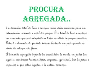 Procura
             agregada..
é a demanda total de bens e serviços numa dada economia para um
determinado momento e nível dos preços. É o total de bens e serviços
na economia que será adquirido a todos os níveis de preços possíveis.
Esta é a demanda do produto interno bruto de um país quando os
níveis de estoque são fixos.
A demanda agregada depende da quantidade de moeda em poder dos
agentes económicos (consumidores, empresas, governos), das despesas e
impostos a que estão sujeitos e de outras variáveis.
 