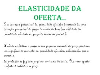 ElasticidadE da
              ofErta..
É à variação percentual da quantidade ofertada decorrente de uma
variação percentual do preço de venda do bem (sensibilidade da
quantidade ofertada ao preço de venda do produto).

A oferta é elástica a preço se um pequeno aumento do preço provocar
um significativo aumento na quantidade ofertada, evidenciando que o
aumento
da produção se faz com pequeno acréscimo de custo. No caso oposto,
a oferta é inelástica a preço.
 