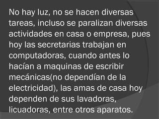 No hay luz, no se hacen diversas
tareas, incluso se paralizan diversas
actividades en casa o empresa, pues
hoy las secretarias trabajan en
computadoras, cuando antes lo
hacían a maquinas de escribir
mecánicas(no dependían de la
electricidad), las amas de casa hoy
dependen de sus lavadoras,
licuadoras, entre otros aparatos.
 