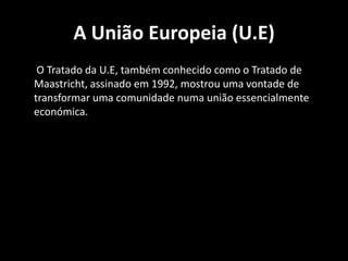 A União Europeia (U.E)
O Tratado da U.E, também conhecido como o Tratado de
Maastricht, assinado em 1992, mostrou uma vontade de
transformar uma comunidade numa união essencialmente
económica.
 