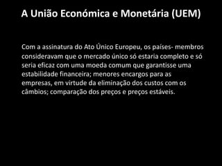 A União Económica e Monetária (UEM)
Com a assinatura do Ato Único Europeu, os países- membros
consideravam que o mercado único só estaria completo e só
seria eficaz com uma moeda comum que garantisse uma
estabilidade financeira; menores encargos para as
empresas, em virtude da eliminação dos custos com os
câmbios; comparação dos preços e preços estáveis.
 