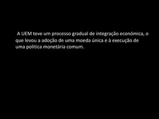 A UEM teve um processo gradual de integração económica, o
que levou a adoção de uma moeda única e à execução de
uma politica monetária comum.
 