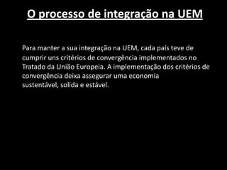 O processo de integração na UEM
Para manter a sua integração na UEM, cada país teve de
cumprir uns critérios de convergência implementados no
Tratado da União Europeia. A implementação dos critérios de
convergência deixa assegurar uma economia
sustentável, solida e estável.
 