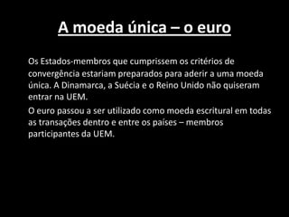A moeda única – o euro
Os Estados-membros que cumprissem os critérios de
convergência estariam preparados para aderir a uma moeda
única. A Dinamarca, a Suécia e o Reino Unido não quiseram
entrar na UEM.
O euro passou a ser utilizado como moeda escritural em todas
as transações dentro e entre os países – membros
participantes da UEM.
 