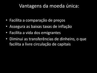 Vantagens da moeda única:
• Facilita a comparação de preços
• Assegura as baixas taxas de inflação
• Facilita a vida dos emigrantes
• Diminui as transferências de dinheiro, o que
facilita a livre circulação de capitais
 