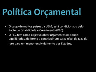 • O cargo de muitos países da UEM, está condicionado pelo
Pacto de Estabilidade e Crescimento (PEC).
• O PEC tem como objetivo obter orçamentos nacionais
equilibrados, de forma a contribuir um baixo nível da taxa de
juro para um menor endividamento dos Estados.
 