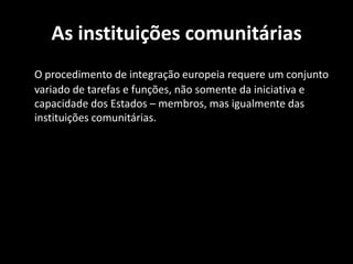 As instituições comunitárias
O procedimento de integração europeia requere um conjunto
variado de tarefas e funções, não somente da iniciativa e
capacidade dos Estados – membros, mas igualmente das
instituições comunitárias.
 