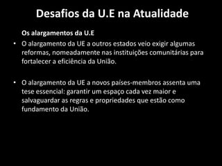 Desafios da U.E na Atualidade
Os alargamentos da U.E
• O alargamento da UE a outros estados veio exigir algumas
reformas, nomeadamente nas instituições comunitárias para
fortalecer a eficiência da União.
• O alargamento da UE a novos países-membros assenta uma
tese essencial: garantir um espaço cada vez maior e
salvaguardar as regras e propriedades que estão como
fundamento da União.
 