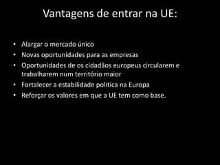 Vantagens de entrar na UE:
• Alargar o mercado único
• Novas oportunidades para as empresas
• Oportunidades de os cidadãos europeus circularem e
trabalharem num território maior
• Fortalecer a estabilidade politica na Europa
• Reforçar os valores em que a UE tem como base.
 