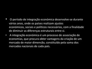 • O período de integração económica desenvolve-se durante
vários anos, onde os países realizam ajustes
económicos, sociais e políticos necessários, com a finalidade
de diminuir as diferenças estruturais entre si.
• A integração económica é um processo de associação de
economias, que procura obter vantagens da criação de um
mercado de maior dimensão, constituído pela soma dos
mercados nacionais de cada país.
 