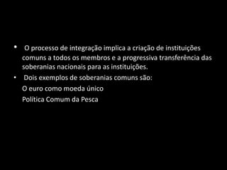 • O processo de integração implica a criação de instituições
comuns a todos os membros e a progressiva transferência das
soberanias nacionais para as instituições.
• Dois exemplos de soberanias comuns são:
O euro como moeda único
Política Comum da Pesca
 