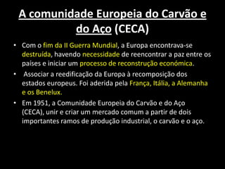 A comunidade Europeia do Carvão e
do Aço (CECA)
• Com o fim da II Guerra Mundial, a Europa encontrava-se
destruída, havendo necessidade de reencontrar a paz entre os
países e iniciar um processo de reconstrução económica.
• Associar a reedificação da Europa à recomposição dos
estados europeus. Foi aderida pela França, Itália, a Alemanha
e os Benelux.
• Em 1951, a Comunidade Europeia do Carvão e do Aço
(CECA), unir e criar um mercado comum a partir de dois
importantes ramos de produção industrial, o carvão e o aço.
 