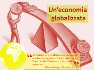 La cosiddetta "globalizzazione economica"
non ha affatto ridotto il solco esistente tra
Paesi ricchi e Paesi poveri. Anzi, lo ha
aggravato.
Óscar Rodríguez Maradiaga
 