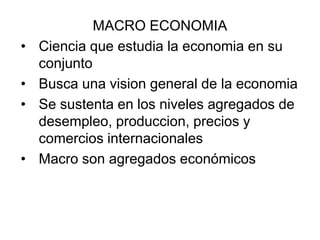 MACRO ECONOMIA
• Ciencia que estudia la economia en su
conjunto
• Busca una vision general de la economia
• Se sustenta en los niveles agregados de
desempleo, produccion, precios y
comercios internacionales
• Macro son agregados económicos
 