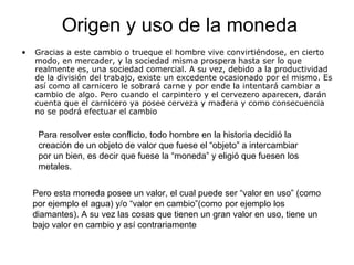 • Gracias a este cambio o trueque el hombre vive convirtiéndose, en cierto
modo, en mercader, y la sociedad misma prospera hasta ser lo que
realmente es, una sociedad comercial. A su vez, debido a la productividad
de la división del trabajo, existe un excedente ocasionado por el mismo. Es
así como al carnicero le sobrará carne y por ende la intentará cambiar a
cambio de algo. Pero cuando el carpintero y el cervezero aparecen, darán
cuenta que el carnicero ya posee cerveza y madera y como consecuencia
no se podrá efectuar el cambio
Para resolver este conflicto, todo hombre en la historia decidió la
creación de un objeto de valor que fuese el “objeto” a intercambiar
por un bien, es decir que fuese la “moneda” y eligió que fuesen los
metales.
Pero esta moneda posee un valor, el cual puede ser “valor en uso” (como
por ejemplo el agua) y/o “valor en cambio”(como por ejemplo los
diamantes). A su vez las cosas que tienen un gran valor en uso, tiene un
bajo valor en cambio y así contrariamente
Origen y uso de la moneda
 