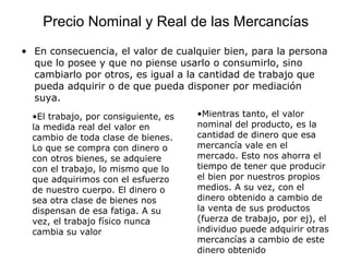 • En consecuencia, el valor de cualquier bien, para la persona
que lo posee y que no piense usarlo o consumirlo, sino
cambiarlo por otros, es igual a la cantidad de trabajo que
pueda adquirir o de que pueda disponer por mediación
suya.
•El trabajo, por consiguiente, es
la medida real del valor en
cambio de toda clase de bienes.
Lo que se compra con dinero o
con otros bienes, se adquiere
con el trabajo, lo mismo que lo
que adquirimos con el esfuerzo
de nuestro cuerpo. El dinero o
sea otra clase de bienes nos
dispensan de esa fatiga. A su
vez, el trabajo físico nunca
cambia su valor
•Mientras tanto, el valor
nominal del producto, es la
cantidad de dinero que esa
mercancía vale en el
mercado. Esto nos ahorra el
tiempo de tener que producir
el bien por nuestros propios
medios. A su vez, con el
dinero obtenido a cambio de
la venta de sus productos
(fuerza de trabajo, por ej), el
individuo puede adquirir otras
mercancías a cambio de este
dinero obtenido
Precio Nominal y Real de las Mercancías
 