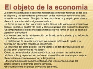 La economía analiza las decisiones relacionadas entre los recursos de los que
se dispone y las necesidades que cubren, de los individuos reconocidos para
tomar dichas decisiones. El objeto de la economía es muy amplio, pues abarca
el estudio y análisis de los siguientes hechos:
•La forma en que se fijan los precios de los bienes y de los factores productivos
como el trabajo, el capital y la tierra y cómo se utilizan para asignar los recursos.
•El comportamiento de los mercados financieros y la forma en que se asigna el
capital en la sociedad.
•Las consecuencias de la intervención del Estado en la sociedad y su influencia
en la eficiencia del mercado.
•La distribución de la renta y propone los mejores métodos de ayuda a la
pobreza sin alterar los resultados económicos.
•La influencia del gasto público, los impuestos y el déficit presupuestario del
Estado en el crecimiento de los países.
•Como se desarrollan los ciclos económicos, sus causas, las oscilaciones
del desempleo y la producción, así como las medidas necesarias para mejorar
el crecimiento económico a corto y a largo plazo.
•El funcionamiento del comercio internacional y las consecuencias del
establecimiento de barreras al libre comercio.
•El crecimiento de los países en vías de desarrollo.

 