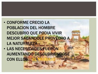 • CONFORME CRECIO LA
POBLACION DEL HOMBRE
DESCUBRIO QUE PODIA VIVIR
MEJOR SACANDOLE PROVECHO A
LA NATURALEZA .
• LAS NECESIDADES FUERON
AUMENTANDO DESCUBRIENDOSE
CON ELLOS… EL TRABAJO

 