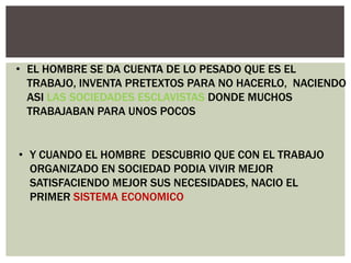 • EL HOMBRE SE DA CUENTA DE LO PESADO QUE ES EL
TRABAJO, INVENTA PRETEXTOS PARA NO HACERLO, NACIENDO
ASI LAS SOCIEDADES ESCLAVISTAS DONDE MUCHOS
TRABAJABAN PARA UNOS POCOS

• Y CUANDO EL HOMBRE DESCUBRIO QUE CON EL TRABAJO
ORGANIZADO EN SOCIEDAD PODIA VIVIR MEJOR
SATISFACIENDO MEJOR SUS NECESIDADES, NACIO EL
PRIMER SISTEMA ECONOMICO

 