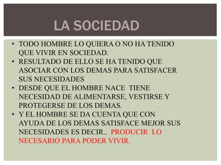 LA SOCIEDAD
• TODO HOMBRE LO QUIERA O NO HA TENIDO
QUE VIVIR EN SOCIEDAD.
• RESULTADO DE ELLO SE HA TENIDO QUE
ASOCIAR CON LOS DEMAS PARA SATISFACER
SUS NECESIDADES
• DESDE QUE EL HOMBRE NACE TIENE
NECESIDAD DE ALIMENTARSE, VESTIRSE Y
PROTEGERSE DE LOS DEMAS.
• Y EL HOMBRE SE DA CUENTA QUE CON
AYUDA DE LOS DEMAS SATISFACE MEJOR SUS
NECESIDADES ES DECIR.. PRODUCIR LO
NECESARIO PARA PODER VIVIR.

 