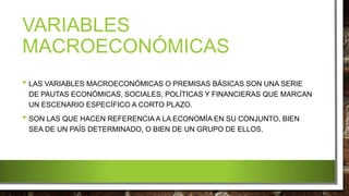 VARIABLES
MACROECONÓMICAS
• LAS VARIABLES MACROECONÓMICAS O PREMISAS BÁSICAS SON UNA SERIE
DE PAUTAS ECONÓMICAS, SOCIALES, POLÍTICAS Y FINANCIERAS QUE MARCAN
UN ESCENARIO ESPECÍFICO A CORTO PLAZO.
• SON LAS QUE HACEN REFERENCIA A LA ECONOMÍA EN SU CONJUNTO, BIEN
SEA DE UN PAÍS DETERMINADO, O BIEN DE UN GRUPO DE ELLOS.
 