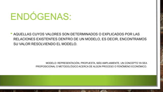ENDÓGENAS:
• AQUELLAS CUYOS VALORES SON DETERMINADOS O EXPLICADOS POR LAS
RELACIONES EXISTENTES DENTRO DE UN MODELO, ES DECIR, ENCONTRAMOS
SU VALOR RESOLVIENDO EL MODELO.
MODELO: REPRESENTACIÓN, PROPUESTA, MÁS AMPLIAMENTE, UN CONCEPTO YA SEA
PROPOSICIONAL O METODOLÓGICO ACERCA DE ALGÚN PROCESO O FENÓMENO ECONÓMICO.
 