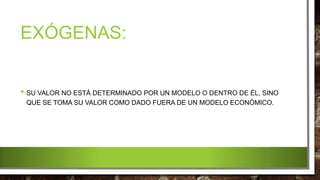 EXÓGENAS:
• SU VALOR NO ESTÁ DETERMINADO POR UN MODELO O DENTRO DE ÉL, SINO
QUE SE TOMA SU VALOR COMO DADO FUERA DE UN MODELO ECONÓMICO.
 