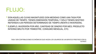 FLUJO:
• SON AQUELLAS CUYAS MAGNITUDES SON MEDIDAS COMO UNA TASA POR
UNIDAD DE TIEMPO. TIENEN DIMENSIÓN TEMPORAL Y SÓLO TIENEN SENTIDO
REFERIDA A UN PERÍODO DETERMINADO DE TIEMPO (RENTA O INVERSIÓN).
• EJEMPLO, INVERSIÓN POR AÑO, CANTIDAD DE DINERO POR MES, PRODUCTO
INTERNO BRUTO POR TRIMESTRE, CONSUMO MENSUAL, ETC.
TASA: SON CONTRIBUCIONES ECONÓMICAS QUE HACEN LOS USUARIOS DE UN SERVICIO PRESTADO POR EL
ESTADO.
 
