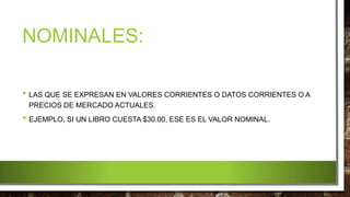 NOMINALES:
• LAS QUE SE EXPRESAN EN VALORES CORRIENTES O DATOS CORRIENTES O A
PRECIOS DE MERCADO ACTUALES.
• EJEMPLO, SI UN LIBRO CUESTA $30.00, ESE ES EL VALOR NOMINAL.
 