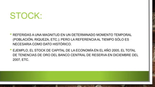 STOCK:
• REFERIDAS A UNA MAGNITUD EN UN DETERMINADO MOMENTO TEMPORAL
(POBLACIÓN, RIQUEZA, ETC.); PERO LA REFERENCIA AL TIEMPO SÓLO ES
NECESARIA COMO DATO HISTÓRICO.
• EJEMPLO, EL STOCK DE CAPITAL DE LA ECONOMÍA EN EL AÑO 2005, EL TOTAL
DE TENENCIAS DE ORO DEL BANCO CENTRAL DE RESERVA EN DICIEMBRE DEL
2007, ETC.
 